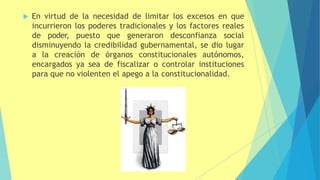  En virtud de la necesidad de limitar los excesos en que
incurrieron los poderes tradicionales y los factores reales
de poder, puesto que generaron desconfianza social
disminuyendo la credibilidad gubernamental, se dio lugar
a la creación de órganos constitucionales autónomos,
encargados ya sea de fiscalizar o controlar instituciones
para que no violenten el apego a la constitucionalidad.
 