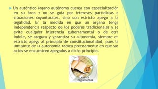  Un auténtico órgano autónomo cuenta con especialización
en su área y no se guía por intereses partidistas o
situaciones coyunturales, sino con estricto apego a la
legalidad. En la medida en que un órgano tenga
independencia respecto de los poderes tradicionales y se
evite cualquier injerencia gubernamental o de otra
índole, se asegura y garantiza su autonomía, siempre en
estricto apego al principio de constitucionalidad, pues la
limitante de la autonomía radica precisamente en que sus
actos se encuentren apegados a dicho principio.
 