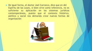  De igual forma, el doctor Joel Carranco, dice que en del
Espíritu de las Leyes, si bien sirve como referencia, no es
suficiente su aplicación
contemporáneos, puesto
en los sistemas
que el contexto
jurídicos
histórico,
político y social nos demanda crear nuevas formas de
organización
 