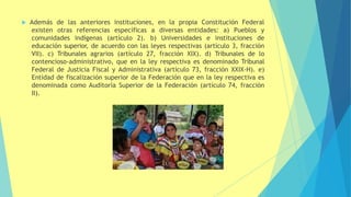  Además de las anteriores instituciones, en la propia Constitución Federal
existen otras referencias específicas a diversas entidades: a) Pueblos y
comunidades indígenas (artículo 2). b) Universidades e instituciones de
educación superior, de acuerdo con las leyes respectivas (artículo 3, fracción
VII). c) Tribunales agrarios (artículo 27, fracción XIX). d) Tribunales de lo
contencioso-administrativo, que en la ley respectiva es denominado Tribunal
Federal de Justicia Fiscal y Administrativa (artículo 73, fracción XXIX-H). e)
Entidad de fiscalización superior de la Federación que en la ley respectiva es
denominada como Auditoría Superior de la Federación (artículo 74, fracción
II).
 