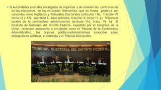  f) Autoridades estatales encargadas de organizar y de resolver las controversias
en las elecciones, en las entidades federativas, que en forma genérica son
conocidas como Institutos y Tribunales Electorales (artículos 116, fracción IV,
inciso c) y 122, apartado C, base primera, fracción V
, inciso f). g) Tribunales
locales de lo contencioso administrativo (artículo 116, fracc. V). h) El
Estatuto de Gobierno del Distrito Federal, expedido por el Congreso de la
Unión, reconoce autonomía a entidades como el Tribunal de lo Contencioso
Administrativo, los órganos político-administrativos conocidos como
delegaciones políticas, el Instituto y el Tribunal Electorales.
 