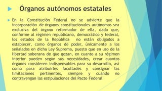  Órganos autónomos estatales
 En la Constitución Federal no se advierte que la
incorporación de órganos constitucionales autónomos sea
exclusiva del órgano reformador de ella, dado que,
conforme al régimen republicano, democrático y federal,
los estados de la República no están obligados a
establecer, como órganos de poder, únicamente a los
señalados en dicha Ley Suprema, puesto que en uso de la
libertad soberana de que gozan, en cuanto a su régimen
interior pueden según sus necesidades, crear cuantos
órganos consideren indispensables para su desarrollo, así
como para
limitaciones
atribuirles
pertinentes,
facultades y
siempre y
consignar las
cuando no
contravengan las estipulaciones del Pacto Federal
 