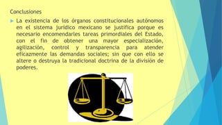 Conclusiones
 La existencia de los órganos constitucionales autónomos
en el sistema jurídico mexicano se justifica porque es
necesario encomendarles tareas primordiales del Estado,
con el fin de obtener una mayor especialización,
agilización, control y transparencia para atender
eficazmente las demandas sociales; sin que con ello se
altere o destruya la tradicional doctrina de la división de
poderes.
 