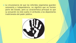  La circunstancia de que los referidos organismos guarden
autonomía e independencia, no significa que no formen
parte del Estado, pero su característica principal es que
su actuación no está sujeta ni atribuida a los depositarios
tradicionales del poder público.
 