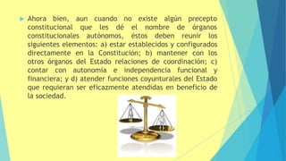  Ahora bien, aun cuando no existe algún precepto
constitucional que les dé el nombre de órganos
constitucionales autónomos, éstos deben reunir los
siguientes elementos: a) estar establecidos y configurados
directamente en la Constitución; b) mantener con los
otros órganos del Estado relaciones de coordinación; c)
contar con autonomía e independencia funcional y
financiera; y d) atender funciones coyunturales del Estado
que requieran ser eficazmente atendidas en beneficio de
la sociedad.
 