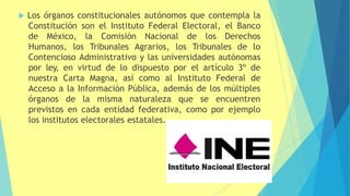  Los órganos constitucionales autónomos que contempla la
Constitución son el Instituto Federal Electoral, el Banco
de México, la Comisión Nacional de los Derechos
Humanos, los Tribunales Agrarios, los Tribunales de lo
Contencioso Administrativo y las universidades autónomas
por ley, en virtud de lo dispuesto por el artículo 3º de
nuestra Carta Magna, así como al Instituto Federal de
Acceso a la Información Pública, además de los múltiples
órganos de la misma naturaleza que se encuentren
previstos en cada entidad federativa, como por ejemplo
los institutos electorales estatales.
 
