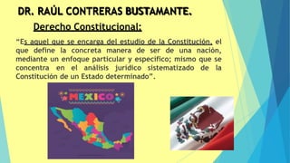 DR. RAÚL CONTRERAS BUSTAMANTE.
54
Derecho Constitucional:
“Es aquel que se encarga del estudio de la Constitución, el
que define la concreta manera de ser de una nación,
mediante un enfoque particular y específico; mismo que se
concentra en el análisis jurídico sistematizado de la
Constitución de un Estado determinado”.
 