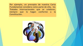 Por ejemplo, un precepto de nuestra Carta
Fundamental considera como parte de ella, los
Tratados Internacionales que se celebren,
siempre que lo hagan conforme a la
Constitución.
57
 