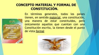 CONCEPTO MATERIAL Y FORMAL DE
CONSTITUCIÓN.
En términos generales, todos los países
tienen, en sentido material, una constitución,
una manera de estar constituidos, pero
únicamente aquellos que cuentan con una
Constitución escrita, la tienen desde el punto
de vista formal
 
