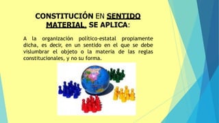 A la organización político-estatal propiamente
dicha, es decir, en un sentido en el que se debe
vislumbrar el objeto o la materia de las reglas
constitucionales, y no su forma.
CONSTITUCIÓN EN SENTIDO
MATERIAL, SE APLICA:
 