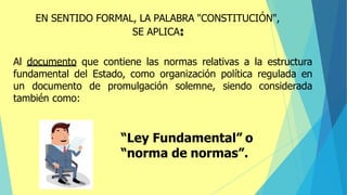 Al documento que contiene las normas relativas a la estructura
fundamental del Estado, como organización política regulada en
un documento de promulgación solemne, siendo considerada
también como:
“Ley Fundamental” o
“norma de normas”.
EN SENTIDO FORMAL, LA PALABRA "CONSTITUCIÓN",
SE APLICA:
 