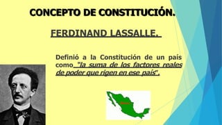 FERDINAND LASSALLE.
Definió a la Constitución de un país
como “la suma de los factores reales
de poder que rigen en ese país”.
CONCEPTO DE CONSTITUCIÓN.
 
