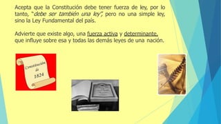Acepta que la Constitución debe tener fuerza de ley, por lo
tanto, “debe ser también una ley”, pero no una simple ley,
sino la Ley Fundamental del país.
Advierte que existe algo, una fuerza activa y determinante,
que influye sobre esa y todas las demás leyes de una nación.
 