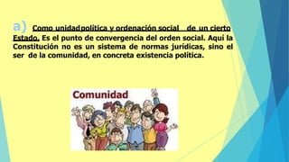 a) Como unidadpolítica y ordenación social de un cierto
Estado. Es el punto de convergencia del orden social. Aquí la
Constitución no es un sistema de normas jurídicas, sino el
ser de la comunidad, en concreta existencia política.
 