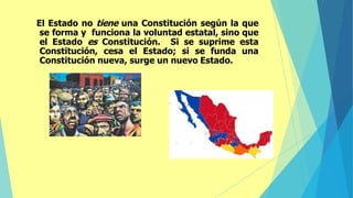 El Estado no tiene una Constitución según la que
se forma y funciona la voluntad estatal, sino que
el Estado es Constitución. Si se suprime esta
Constitución, cesa el Estado; si se funda una
Constitución nueva, surge un nuevo Estado.
 