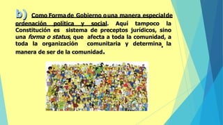 b) Como Forma de Gobierno ouna manera especialde
ordenación política y social. Aquí tampoco la
Constitución es sistema de preceptos jurídicos, sino
una forma o status, que afecta a toda la comunidad, a
toda la organización comunitaria y determina la
manera de ser de la comunidad.
 