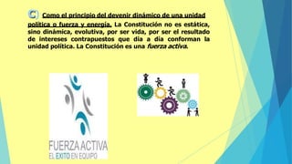 c) Como el principio del devenir dinámico de una unidad
política o fuerza y energía. La Constitución no es estática,
sino dinámica, evolutiva, por ser vida, por ser el resultado
de intereses contrapuestos que día a día conforman la
unidad política. La Constitución es una fuerza activa.
 