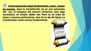 d) Comoregulación legal fundamental, como norma
de normas. Aquí la Constitución no es una actuación
del ser, ni tampoco del devenir dinámico, sino algo
normativo, un simple deber ser. Pero no se trata de
leyes o normas particulares, sino de la ley de leyes. La
Constitución como norma fundamental.
 