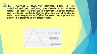 2. EL CONCEPTO RELATIVO. Significa pues, la ley
constitucional en particular, atendiendo a un criterio
formal, es decir, no interesa la importancia de las normas
que contenga esa Carta Magna, sino que por el hecho de
estar esas reglas en el Código Supremo, esos preceptos
tienen la categoría de constitucionales.
 