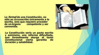 Lo formal de una Constitución, no
sólo se circunscribe únicamente a lo
escrito, sino que requiere proceder
de un órgano competente y ser
convenida.
La Constitución sería un pacto escrito
y asimismo, una reforma dificultada,
que formalmente otorga al texto
constitucional cierta garantía de
duración y estabilidad.
 