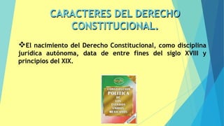 CARACTERES DEL DERECHO
CONSTITUCIONAL.
8
❖El nacimiento del Derecho Constitucional, como disciplina
jurídica autónoma, data de entre fines del siglo XVIII y
principios del XIX.
 