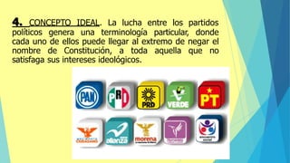 4. CONCEPTO IDEAL. La lucha entre los partidos
políticos genera una terminología particular, donde
cada uno de ellos puede llegar al extremo de negar el
nombre de Constitución, a toda aquella que no
satisfaga sus intereses ideológicos.
 