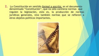 2. La Constitución en sentido formal o escrita, es el documento
denominado “Constitución”, que no sólo contiene normas que
regulen la legislación, esto es, la producción de normas
jurídicas generales, sino también normas que se refieren a
otros objetos políticos importantes.
 