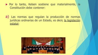  Por lo tanto, Kelsen sostiene que materialmente, la
Constitución debe contener:
a) Las normas que regulan la producción de normas
jurídicas ordinarias de un Estado, es decir, la legislación
estatal;
 