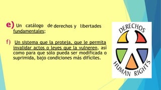 derechos y libertades
e) Un catálogo de
fundamentales;
f) Un sistema que la proteja, que le permita
invalidar actos o leyes que la vulneren, así
como para que sólo pueda ser modificada o
suprimida, bajo condiciones más difíciles.
 