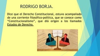 9
Dice que el Derecho Constitucional, estuvo acompañado
de una corriente filosófico-política, que se conoce como
“Constitucionalismo”, que dió origen a los llamados
Estados de Derecho.
RODRIGO BORJA.
 