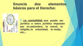 Enuncia dos elementos
básicos para el Derecho:
1. La normalidad, que puede ser
jurídica o extra jurídica impuesta
costumbre, la moral, la
la urbanidad, la moda,
por la
religión,
etc...
 