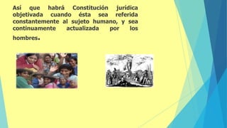 Así que
objetivada
habrá
cuando
Constitución
ésta sea
jurídica
referida
constantemente al sujeto humano, y sea
actualizada por los
continuamente
hombres.
 