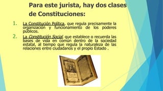 Para este jurista, hay dos clases
de Constituciones:
1. La Constitución Política, que regula precisamente la
organización y funcionamiento de los poderes
públicos.
2. La Constitución Social, que establece o recuerda las
bases de vida en común dentro de la sociedad
estatal, al tiempo que regula la naturaleza de las
relaciones entre ciudadanos y el propio Estado .
 