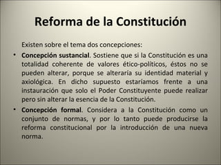 Reforma de la Constitución Existen sobre el tema dos concepciones: Concepción sustancial . Sostiene que si la Constitución es una totalidad coherente de valores ético-políticos, éstos no se pueden alterar, porque se alteraría su identidad material y axiológica. En dicho supuesto estaríamos frente a una instauración que solo el Poder Constituyente puede realizar pero sin alterar la esencia de la Constitución. Concepción formal . Considera a la Constitución como un conjunto de normas, y por lo tanto puede producirse la reforma constitucional por la introducción de una nueva norma. 