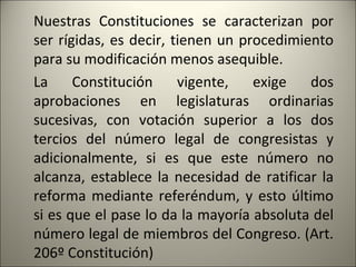 Nuestras Constituciones se caracterizan por ser rígidas, es decir, tienen un procedimiento para su modificación menos asequible. La Constitución vigente, exige dos aprobaciones en legislaturas ordinarias sucesivas, con votación superior a los dos tercios del número legal de congresistas y adicionalmente, si es que este número no alcanza, establece la necesidad de ratificar la reforma mediante referéndum, y esto último si es que el pase lo da la mayoría absoluta del número legal de miembros del Congreso. (Art. 206º Constitución) 