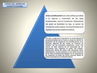 Crisis constitucional es la crisis política que afecta 
a la vigencia y continuidad de las leyes 
fundamentales, como la Constitución. Dependiendo 
del grado de flexibilidad de ésta, el cambio de 
constitución puede implicar una discontinuidad en la 
legalidad que tenga problemas políticos. 
Por otro, y esto es lo importante, la universalización 
constitucionalista se ha hecho a costa de admitir el 
fenómeno de la existencia de Constituciones muy 
distintas, algunas de las cuales no merecen el 
nombre. Se ha terminado aceptando, como mal 
menor, la idea externa de la necesidad de un 
documento que organice el poder del Estado, 
abstracción hecha de cómo esté efectuada dicha 
organización, lo que conduce a una cierta renuncia 
de la idea constitucional basada en la importancia 
de organizar el poder de forma racional desde el 
prisma aportado por la filosofía liberal. 
CRISIS DEL DERECHO 
CONSTITUCIONAL 
