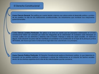 El Derecho Constitucional 
Como Ciencia General: Se justifica por cuanto tiende a darnos una cultura sobre el desarrollo político y jurídico 
de los pueblos, la vida de sus instituciones constitucionales, los mecanismos que movilizan sus maquinarias 
gubernamentales. 
Como Ciencia Jurídica Particular: Se aplica si se toma en cuenta que los preceptos estampados en el texto 
constitucional deben ser conocido por todos los integrantes de la colectividad. El ciudadano está interesado en 
conocer cuáles son sus derechos y deberes ante el Estado. Interesa a todas las capas sociales, sin distinción 
alguna. Esta situación se pone más de manifiesto al considerar a la Constitución en el tope de la jerarquía jurídica 
del Estado, de manera que todo el ordenamiento legal debe estar subordinado a sus preceptos. 
Como Ciencia Política Particular: El Derecho Constitucional explica el fenómeno político, lo que determina la 
formación de los partidos políticos y contribuye a colocar las instituciones en el conjunto de hechos sociales 
dentro de los diversos aspectos de la vida de las colectividades que les concierne. 
 