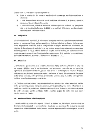 12
En este caso, se parte de las siguientes premisas:
 Desde la perspectiva del monarca, es él quien la otorga por ser el depositario de la
soberanía;
 Es una relación entre el titular de la soberanía –monarca- y el pueblo, quien es
receptor de lo que indique el monarca;
 Es una Constitución, donde se reconocen derechos para sus súbditos. Un ejemplo de
esto, es la Constitución francesa de 1814, en la cual, Luis XVIII otorga una Constitución
y derechos a los súbditos franceses.
2.4.1.2 Impuestas
En las Constituciones impuestas, el Parlamento la impone al monarca y el término Parlamento,
alude a la representación de las fuerzas políticas de la sociedad de un Estado, de los grupos
reales de poder en un Estado, que se configuran en un órgano denominado Parlamento. En
este tipo de Constitución, la sociedad es la que impone una serie de notas, determinaciones o
de cartas políticas al rey, y éste las tiene que aceptar. Por tal motivo, en las Constituciones
Impuestas, existe un participación activa de la representación de la sociedad en las decisiones
políticas fundamentales. Ejemplo: La Constitución de Cádiz de 1812.
2.4.1.3 Pactadas
La primera idea que tenemos es el consenso. Nadie las otorga en forma unilateral, ni tampoco
las impone, debido a que si son impuestas y no se pactan, carecerían de un marco de
legitimidad. Estas son multilaterales, ya que todo lo que se pacte implica la voluntad de dos o
más agentes; por lo tanto, son contractuales y parten de la Teoría del pacto social. Se puede
pactar entre comarcas, entre provincias o bien entre un monarca y el pueblo, entre partidos
políticos, entre facciones revolucionarias, etc.
Las Constituciones pactadas o contractuales implican: primero, una mayor evolución política
en las que son impuestas u otorgadas; segundo, en las pactas hay una fuerte influencia de la
Teoría del Pacto Social; tercero, en aquellas que son pactadas, éste pacto o consenso se puede
dar entre diversos agentes políticos (todos aquellos grupos de poder real que estén
reconocidos por el Estado).
2.4.1.4 Por voluntad de soberanía popular
La Constitución de soberanía popular, cuando el origen de documento constitucional es
directamente la sociedad, y se manifiesta a través de una asamblea. No es que la sociedad
pacte con los detentadores del poder público, sino que la propia Constitución surge de la fuerza
social.
 