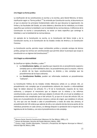 13
2.4.2 Según su forma jurídica
La clasificación de las constituciones es escritas y no escritas, pero Daniel Moreno, le llama:
clasificación según su “forma jurídica”.10
Se entiende por Constitución escrita, al documento en
el que se plasman los principios fundamentales sobre los que descansa la organización, los
limites y las facultades del Estado, así como deberes y derechos de los individuos; es el texto
específico que contiene la totalidad o casi la totalidad de las normas básicas. A diferencia de la
Constitución no escrita o consuetudinaria, no existe un texto específico que contenga la
totalidad, o casi la totalidad de las normas básicas.
Un ejemplo de la Constitución no escrita, es la Constitución del Reino Unido y de la
Constitución escrita, es la Constitución de los Estados Unidos de América y la Constitución
Francesa.
La Constitución escrita, permite mayor certidumbre jurídica y concede ventajas de técnica
jurídica, porque las normas son constitucionales que permite ubicar la jerarquía que ocupa la
constitución en un régimen de Constitucional.11
2.4.3 Según su reformabilidad
Se clasifican en rígidas y flexibles, a saber:12
 Las Constituciones rígidas, son aquellas que requieren de un procedimiento especial y
complejo para su reformabilidad es decir, los procedimientos para la creación, reforma
o adición de las leyes constitucionales, es distinto y más complejo que los
procedimientos de las leyes ordinarias.
 Las Constituciones flexibles, pueden ser reformadas mediante un procedimientos
“ordinario”.
La Constitución Política de los Estados Unidos Mexicanos señala en su artículo 135, un
procedimiento más complejo que el procedimiento ordinario de creación o reformabilidad
legal. Se deben observar los artículos 71 y 72 de la Constitución, respecto de las leyes
ordinarias, y comparar el mecanismo que se dispone con lo relativo a las reformas
constitucionales, para las cuales, habrá que adoptar el artículo 135, en el cual se establece un
procedimiento más complicado que el del artículo 72, ya que en el caso del artículo 135, no
basta con el procedimiento de cámara revisora y cámara de origen, que establece el artículo
72, sino que una vez llevado a cabo el procedimiento a través de estas dos cámaras, el
procedimiento del 135 ordena que además de ello y con votación de dos terceras partes de los
individuos presentes en cada cámara, se obtenga después la aprobación de la mayoría de las
legislaturas de los Estados y, con esto el procedimiento es más complejo.
10
Moreno Daniel, Derecho Constitucional Mexicano, Ed. Pax, México, 1990, p. 15.
11
Cámara de Diputados, Derechos del Pueblo Mexicano, México, 2005.
12
Carpizo, Jorge, Estudios Municipales, “Evolución y Perspectivas del Régimen Municipal en México”,
Editorial Siglo XX, México, 1998.
 