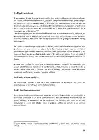 14
2.4.4 Según su contenido
El autor Quiroz Acosta, dice que la Constitución, tiene un contenido que esta determinado por
los valores políticamente determinantes, ya que es la expresión de la ideología, producida por
las condiciones reales de cada sociedad, es decir, expresan “la idiosincrasia de los pueblos, sus
tendencias, sus actitudes y hasta los hábitos poblacionales, factores que pueden ser percibidos
en la estructura del articulado, en su contenido, en el número de ordenamientos y en la
manera en que se distribuyen”.13
El contenido político de la Constitución determina el de las normas constituidas, de lo cual, se
puede apreciar que la ideología constitucional, penetra en las leyes, reglamentos, decretos,
laudos y sentencias, de acuerdo a los principios constitucionales y tenga validez dicha norma
constituyente.
Las constituciones ideológico-programáticas, tienen como finalidad que las ideas políticas que
predominan en una nación, sean objeto de la Constitución, es decir, que las principales
corrientes del pensamiento político en un Estado, sean el motivo de alusión directa en la ley
suprema. Desde esa perspectiva los detentadores del poder, son los que llevan sus ideas al
documento constitucional, estas constituciones son resultado de la ideología triunfante de un
Estado.
Propone una clasificación ontológica de las constituciones, partiendo de un estudio que
vincule a la Constitución escrita con la realidad socio-política, revisando la concordancia de la
norma constitucional con la realidad. Por eso el Derecho Constitucional debe estudiarse
analizando sus elementos jurídicos y los socio-políticos.
2.4.5 Según su forma ontológica
La Clasificación ontológica que hace Karl Loeweinstein se establecen tres tipos de
constituciones: la normativa, la nominal y la semántica.
2.4.5.1 Constituciones normativas
Es un documento constitucional, que establece una serie de principios que reproducen la
esencia de la sociedad de un Estado y son el resultado de la voluntad de los destinatarios del
poder; también es reconocida por la comunidad, eso significa que, tanto las normas
estructuran el poder del Estado, como el proceso político se somete a las normas
constitucionales.
13
Quiroz Acosta, Enrique, Lecciones de Derecho Constitucional I, primer curso, Edit. Porrúa, México
2002, p.212.
 