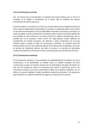 15
2.4.5.2 Constituciones nominales
Son las normas que no corresponden a la dinámica del proceso político, que se vive en la
sociedad, no se adapta la Constitución de la época, sólo se establece por algunas
circunstancias de manera coyuntural.
El proceso político, no coincide con su letra, hay una discordancia con la realidad social y por lo
tanto, carece de legitimidad y funcionalidad. Su ventaja es la educación política, que consiste
en que tanto los destinatarios como los detentadores del poder, por prácticas y principios, se
tratan de adaptar al texto constitucional. El problema radica en que los principios políticos de
esa sociedad, ya están inmersos en el marco escrito de su régimen constitucional, pero la
realidad aún no se acomoda a dicho marco. Por regla general, cuando hablamos de
constituciones de carácter normativo, nos referimos a países occidentales con una gran
tradición política. Cuando se hable de constituciones nominales, se considera parte del
proceso político, que han ido asimilando algunas de las democracias occidentales, que están
en proceso de maduración política, hay todo un proceso y un período de aprendizaje
constitucional bajo dicha constitución nominal, como paso previo a la constitución normativa.
2.4.5.3 Constituciones semánticas
En la Constitución semántica, no hay problema de inadaptabilidad de la realidad a la norma
constitucional, ni de aplicabilidad; su realidad última, su realidad ontológica del texto
constitucional se aplica en beneficio exclusivo de los detentadores del poder del Estado. En
este tipo de Constitución, existen los elementos para coartar la libertad de acción y los
instrumentos jurídicos, para que los detentadores logren sus propósitos subjetivos, con un
disfraz de supuesta legalidad. Pueden esconderse ambiciones personales o de grupo que
logran establecer un régimen en beneficio de algunos y en perjuicio de la mayoría.
 