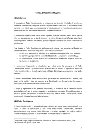 16
Tema 3. El Poder Constituyente
3.1 La Soberanía
El concepto de Poder Constituyente, se encuentra fuertemente vinculado al término de
Soberanía, debido a que para poder estructurar políticamente un Estado, se requiere del poder
supremo en el Estado y así poder estructurar al Estado, es decir, el Poder Constituyente, es un
poder soberano que requiere de la soberanía para existir como tal. 14
El Poder Constituyente, debe ser un poder supremo, que por sí mismo pueda actuar y hacer
valer sus resoluciones, que se pueda imponer y al mismo tiempo, tener la fuerza, respecto de
los otros poderes políticos; por lo tanto, que sea un poder coercitivo que puede hacer valer sus
resoluciones.
Para Burgoa, el Poder Constituyente, es la soberanía misma, que estructura al Estado con
fundamento en las decisiones del pueblo y tiene tres características:15
 Es supremo, porque actúa sobre los otros poderes que se desarrollan en la sociedad;
 Es coercitivo, porque tiene la posibilidad de someter a los poderes constituidos, y
 Es independiente, porque no esta subordinado a fuerzas externas o ajenas, distintas a
las fuerzas de la soberanía.
Es sumamente importante la vinculación que existe entre la soberanía y el Poder
Constituyente, debido a que la soberanía es el sustento, e incluso, la legitimidad misma del
Poder Constituyente, es decir, la legitimidad del Poder Constituyente, se sustenta en el poder
soberano.
El Poder Constituyente, no es otra cosa más que el ejercicio de la soberanía popular, que
recae en la nación y ésta es superior a la Constitución, en la cual están los poderes
constituidos, que son la representación del pueblo.
El origen y legitimidad de los poderes constituidos, se sustentan en la Soberanía Popular
(voluntad general), por lo tanto, esos poderes serán de representación del pueblo, es decir, la
voluntad general, se traducirá en Soberanía Popular y ésta en Poder Constituyente y como
consecuencia éste es el que crea la Constitución.
3.2 El Poder Constituyente
El Poder Constituyente, es una potencia que establece un nuevo orden constitucional, cuyo
objeto es crear la Constitución y está como ordenamiento fundamental, estructure
normativamente a un pueblo, bajo diferentes y variables ideologías de carácter político,
económico o social, es decir, es la voluntad del pueblo en uso de su soberanía.
14
Carpizo Mc Gregor, Jorge, La Constitución Mexicana de 1917, Editorial Porrúa, México, 2000.
15
Burgoa Orihuela, Ignacio, Op cit, 2001.
 