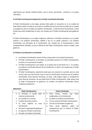 18
organización por tiempo indeterminado, y por lo tanto, permanece conforme a su propia
naturaleza.
3.3 El Poder Constituyente (originario) y el Poder Constituido (derivado)
El Poder Constituyente es de origen, porque dicho poder se encuentra en sí, es creador de
todo orden jurídico e incide en la creación o modificación de la estructura jurídica de un estado
y no gobierna, pero en cambio, los poderes constituidos, se derivan de la Constitución, y tiene
límites que están establecidas en ésta, son creados por el Poder Constituyente para gobernar
etc.
El Poder Constituyente, es un poder originario, soberano e ilimitado; transitorio, es un poder
anterior a los poderes constituidos, debido a que es un poder supremo; y los poderes
constituidos, son derivados de la Constitución, son creados por el Constituyente y están
completamente limitados, ya que a diferencia del Poder Constituyente, fueron creados para
gobernar.
3.4 Poderes Constituyente y Constituido
 Los Poderes Constituidos, tienen límites y estos están en la propia Constitución.
 El Poder Constituyente, es ilimitado, no sometido, porque en el Poder Constituyente,
la nación, es la que ejerce el poder.
 El Poder Constituyente es de origen; es un poder que se encuentra en sí. En cambio,
los poderes constituidos derivan de la Constitución, es decir, son creados por el Poder
Constituyente.
 El Poder Constituyente, solamente existe para una solución en cuestión, para un solo
asunto, para una sola función, que es crear la Constitución; mientras que los poderes
constituidos, tiene diversas funciones, es decir, cada órgano según su competencia
tiene diversas funciones, las que determinó el Poder Constituyente. Cabe aclarar que
el Poder Constituyente no gobierna, en cambio, los poderes constituidos fueron
creados para gobernar.
Diferencias
Poder Constituyente: Poder Constituido:
 Es ilimitado; lo puede todo en
materia constitucional.
 Es un poder en sí mismo.
 Creador del orden jurídico.
 Su único objetivo es crear la
Constitución.
 No tiene la capacidad de gobernar.
 Es superior al Poder Constituido.
 Precede a los Poder Constituido.
 Tiene límites, mismos que están
establecidos en la Constitución.
 Su poder lo confiere la Constitución.
 Es una creación del Poder Constituyente.
 Una de sus facultades es gobernar.
 Tiene varios objetivos según las
competencias que le confirió el Poder
Constituyente.
 