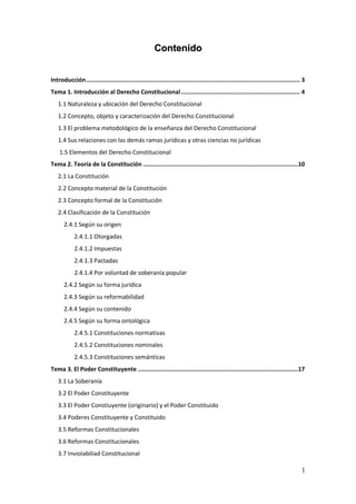 1
CCoonntteenniiddoo
Introducción............................................................................................................................ 3
Tema 1. Introducción al Derecho Constitucional..................................................................... 4
1.1 Naturaleza y ubicación del Derecho Constitucional
1.2 Concepto, objeto y caracterización del Derecho Constitucional
1.3 El problema metodológico de la enseñanza del Derecho Constitucional
1.4 Sus relaciones con las demás ramas jurídicas y otras ciencias no jurídicas
1.5 Elementos del Derecho Constitucional
Tema 2. Teoría de la Constitución ..........................................................................................10
2.1 La Constitución
2.2 Concepto material de la Constitución
2.3 Concepto formal de la Constitución
2.4 Clasificación de la Constitución
2.4.1 Según su origen
2.4.1.1 Otorgadas
2.4.1.2 Impuestas
2.4.1.3 Pactadas
2.4.1.4 Por voluntad de soberanía popular
2.4.2 Según su forma jurídica
2.4.3 Según su reformabilidad
2.4.4 Según su contenido
2.4.5 Según su forma ontológica
2.4.5.1 Constituciones normativas
2.4.5.2 Constituciones nominales
2.4.5.3 Constituciones semánticas
Tema 3. El Poder Constituyente .............................................................................................17
3.1 La Soberanía
3.2 El Poder Constituyente
3.3 El Poder Constiuyente (originario) y el Poder Constituido
3.4 Poderes Constituyente y Constituido
3.5 Reformas Constitucionales
3.6 Reformas Constitucionales
3.7 Inviolabiliad Constitucional
 