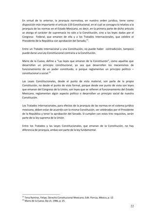 22
En virtud de lo anterior, la jerarquía normativa, en nuestro orden jurídico, tiene como
disposición más importante el artículo 133 Constitucional, en el cual se consagra lo relativo a la
jerarquía de las normas en el Estado Mexicano, es decir, en la primera parte de dicho articulo
se otorga el carácter de supremacía no sólo a la Constitución, sino a las leyes dadas por el
Congreso Federal, que emanen de ella y a los Tratados Internacionales, que celebre el
Presidente de la República con aprobación del Senado,21
.
Entre un Tratado Internacional y una Constitución, no puede haber contradicción, tampoco
puede darse una Ley Constitucional contraria a la Constitución.
Mario de la Cueva, define a “Las leyes que emanan de la Constitución”, como aquellas que
desarrollan un principio constitucional, ya sea que desarrollen los mecanismos de
funcionamiento de un poder constituido, o porque reglamentan un principio político –
constitucional o social.22
Las Leyes Constitucionales, desde el punto de vista material, son parte de la propia
Constitución, no desde el punto de vista formal, porque desde ese punto de vista son leyes
que emanan del Congreso de la Unión; son leyes que se refieren al funcionamiento del Estado
Mexicano, reglamentan algún aspecto político o desarrollan un principio social de nuestra
Constitución.
Los Tratados Internacionales, para efectos de la jerarquía de las normas en el sistema jurídico
mexicano, deben estar de acuerdo con la misma Constitución, ser celebrados por el Presidente
de la República y tener la aprobación del Senado. Si cumplen con estos tres requisitos, serán
parte de la ley suprema de la Unión.
Entre los Tratados y las Leyes Constitucionales, que emanan de la Constitución, no hay
diferencia de jerarquía, ambas son parte de la ley fundamental.
21
Tena Ramírez, Felipe, Derecho Constitucional Mexicano, Edit. Porrúa, México, p. 12.
22
Mario de la Cueva, Op cit, 1986, p. 25.
 