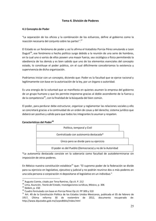 25
Tema 4. División de Poderes
4.1 Concepto de Poder
“La separación de los oficios y la combinación de los esfuerzos, define al gobierno como la
reacción necesaria del conjunto sobre las partes”.27
El Estado es un fenómeno de poder y así lo afirma el tratadista Porrúa Pérez emulando a Leon
Duguit28
, ese fenómeno o hecho político surge debido a la reunión de una serie de hombres,
en la cual uno o varios de ellos poseen una mayor fuerza, sea sicológica o física permitiendo la
obediencia de los demás y es bien sabido que uno de los elementos esenciales del concepto
estado, lo constituye el poder público, sin el cual difícilmente concebiríamos la existencia y
supervivencia de dicha organización.
Podríamos iniciar con un concepto, diciendo que: Poder es la facultad que se ejerce racional y
legítimamente con base en la autorización de la ley, por un órgano o autoridad.
Es una energía de la voluntad que se manifiesta en quienes asumen la empresa del gobierno
de un grupo humano y que les permite imponerse gracias al doble ascendiente de la fuerza y
de la competencia29
, con la finalidad de la búsqueda del bien común.
El poder, para perdurar debe estructurar, organizar y reglamentar las relaciones sociales y ello
se concretará gracias a la continuidad de un orden de cosas y del derecho; sistema jurídico que
deberá ser positivo y válido para que todos los integrantes lo asuman y respeten.
Características del Poder30
Político, temporal y Civil
Centralizado con autonomía destacada*
Único pero se divide para su ejercicio
El poder es del Pueblo (Democracia) y no de la Autoridad
*La autonomía destacada consiste en la soberanía como facultad de autodeterminarse sin
imposición de otros poderes.
En México nuestra constitución establece31
que: “El supremo poder de la federación se divide
para su ejercicio en legislativo, ejecutivo y judicial y no podrán reunirse dos o más poderes en
una sola persona o corporación ni depositarse el legislativo en un individuo.”
27
Augusto Comte, citado por Tena Ramírez, Op cit. P. 212
28
Lima, Asunción, Teoría del Estado, Investigaciones Jurídicas, México, p. 306
29
Ibídem, p. 150
30
Cuadro formulado con base en Porrúa Pérez Op cit. PP 309 y 310
31
Art. 49 de la Constitución Política de los Estados Unidos Mexicanos, publicada el 05 de febrero de
1917, Última reforma 30 de noviembre de 2012, documento recuperado de:
http://www.diputados.gob.mx/LeyesBiblio/index.html
 