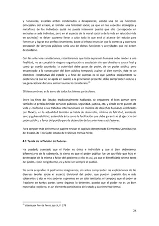 28
y naturaleza, estarían ambos condenados a desaparecer, siendo una de las funciones
principales del estado, el brindar una felicidad social, ya que en los aspectos sicológico y
metafísico de los individuos quizá no pueda intervenir puesto que ello corresponde en
exclusiva a cada individuo, pero en el aspecto de la moral social o de la vida en relación (vida
en sociedad) es deber supremo llevar a cabo todo lo que esté al alcance del estado para
fomentar y lograr ese perfeccionamiento, baste al efecto enunciar que la correcta y oportuna
prestación de servicios públicos sería una de dichas funciones y actividades que no deben
descuidarse.
Con las anteriores anotaciones, recordaremos que toda expresión humana debe tender a una
finalidad, no se concebiría ninguna organización o asociación sin ese objetivo o causa final y
como ya quedó apuntado, la autoridad debe gozar de poder, de un poder público pero
encaminado a la consecución del bien público temporal; aspirar al bien común, éste es un
elemento constitutivo del estado y a final de cuentas es lo que justifica propiamente su
existencia ya que no se agota en cuanto a la generación presente, debe comprender incluso a
las generaciones futuras, como Hauriou lo considerara.35
El bien común no es la suma de todos los bienes particulares.
Entre los fines del Estado, tradicionalmente hablando, se encuentra el bien común pero
también se precisa brindar servicios públicos, seguridad, justicia, etc. y desde otros puntos de
vista y conforme a los tratados internacionales en materia de derechos humanos celebrados
por México, en la actualidad también se habla de desarrollo, mínimo de felicidad, ambiente
sano y gobernabilidad, entendida ésta como la facilitación que debe garantizar el ejercicio del
poder público a favor del pueblo para la obtención de los anteriores satisfactores.
Para conocer más del tema se sugiere revisar el capítulo denominado Elementos Constitutivos
del Estado, de Teoría del Estado de Francisco Porrúa Pérez.
4.3 Teoría de la División de Poderes
Ha quedado asentado que el Poder es único e indivisible y que si bien debiésemos
diferenciarlo de la soberanía, lo cierto es que el poder público fue un sacrificio que hizo el
detentador de la misma a favor del gobierno y ello es así, ya que el beneficiario último tanto
del poder, como del gobierno, es y debe ser siempre el pueblo.
No sería aceptable ni podríamos imaginarnos, sin antes comprender las explicaciones de las
diversas teorías sobre el aspecto divisional del poder, que puedan coexistir dos o más
soberanías o dos o más poderes supremos en un solo territorio, ni tampoco que el poder se
fraccione en tantas partes como órganos lo detenten, puesto que el poder no es un bien
material o corpóreo, es un elemento constitutivo del estado y su elemento formal.
35
citado por Porrúa Pérez, op cit, P. 278
 