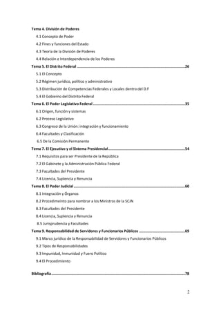 2
Tema 4. División de Poderes
4.1 Concepto de Poder
4.2 Fines y funciones del Estado
4.3 Teoría de la División de Poderes
4.4 Relación e Interdependencia de los Poderes
Tema 5. El Distrito Federal .....................................................................................................26
5.1 El Concepto
5.2 Régimen jurídico, político y administrativo
5.3 Distribución de Competencias Federales y Locales dentro del D.F
5.4 El Gobierno del Distrito Federal
Tema 6. El Poder Legislativo Federal ......................................................................................35
6.1 Origen, función y sistemas
6.2 Proceso Legislativo
6.3 Congreso de la Unión: integración y funcionamiento
6.4 Facultades y Clasificación
6.5 De la Comisión Permanente
Tema 7. El Ejecutivo y el Sistema Presidencial........................................................................54
7.1 Requisitos para ser Presidente de la República
7.2 El Gabinete y la Administración Pública Federal
7.3 Facultades del Presidente
7.4 Licencia, Suplencia y Renuncia
Tema 8. El Poder Judicial........................................................................................................60
8.1 Integración y Órganos
8.2 Procedimeinto para nombrar a los Ministros de la SCJN
8.3 Facultades del Presidente
8.4 Licencia, Suplencia y Renuncia
8.5 Jurisprudencia y Facultades
Tema 9. Responsabilidad de Servidores y Funcionarios Públicos ...........................................69
9.1 Marco jurídico de la Responsabilidad de Servidores y Funcionarios Públicos
9.2 Tipos de Responsabilidades
9.3 Impunidad, Inmunidad y Fuero Político
9.4 El Procedimiento
Bibliografía.............................................................................................................................78
 