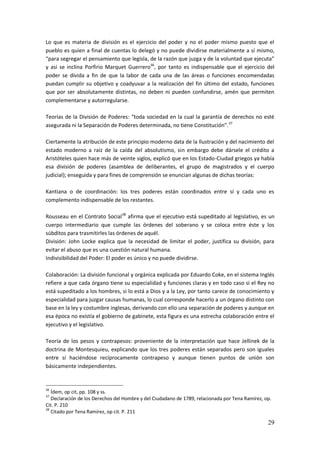 29
Lo que es materia de división es el ejercicio del poder y no el poder mismo puesto que el
pueblo es quien a final de cuentas lo delegó y no puede dividirse materialmente a sí mismo,
“para segregar el pensamiento que legisla, de la razón que juzga y de la voluntad que ejecuta”
y asi se inclina Porfirio Marquet Guerrero36
, por tanto es indispensable que el ejercicio del
poder se divida a fin de que la labor de cada una de las áreas o funciones encomendadas
puedan cumplir su objetivo y coadyuvar a la realización del fin último del estado, funciones
que por ser absolutamente distintas, no deben ni pueden confundirse, amén que permiten
complementarse y autorregularse.
Teorías de la División de Poderes: “toda sociedad en la cual la garantía de derechos no esté
asegurada ni la Separación de Poderes determinada, no tiene Constitución”.37
Ciertamente la atribución de este principio moderno data de la Ilustración y del nacimiento del
estado moderno a raíz de la caída del absolutismo, sin embargo debe dársele el crédito a
Aristóteles quien hace más de veinte siglos, explicó que en los Estado-Ciudad griegos ya había
esa división de poderes (asamblea de deliberantes, el grupo de magistrados y el cuerpo
judicial); enseguida y para fines de comprensión se enuncian algunas de dichas teorías:
Kantiana o de coordinación: los tres poderes están coordinados entre sí y cada uno es
complemento indispensable de los restantes.
Rousseau en el Contrato Social38
afirma que el ejecutivo está supeditado al legislativo, es un
cuerpo intermediario que cumple las órdenes del soberano y se coloca entre éste y los
súbditos para trasmitirles las órdenes de aquél.
División: John Locke explica que la necesidad de limitar el poder, justifica su división, para
evitar el abuso que es una cuestión natural humana.
Indivisibilidad del Poder: El poder es único y no puede dividirse.
Colaboración: La división funcional y orgánica explicada por Eduardo Coke, en el sistema Inglés
refiere a que cada órgano tiene su especialidad y funciones claras y en todo caso si el Rey no
está supeditado a los hombres, si lo está a Dios y a la Ley, por tanto carece de conocimiento y
especialidad para juzgar causas humanas, lo cual corresponde hacerlo a un órgano distinto con
base en la ley y costumbre inglesas, derivando con ello una separación de poderes y aunque en
esa época no existía el gobierno de gabinete, esta figura es una estrecha colaboración entre el
ejecutivo y el legislativo.
Teoría de los pesos y contrapesos: proveniente de la interpretación que hace Jellinek de la
doctrina de Montesquieu, explicando que los tres poderes están separados pero son iguales
entre sí haciéndose recíprocamente contrapeso y aunque tienen puntos de unión son
básicamente independientes.
36
Ídem, op cit, pp. 108 y ss.
37
Declaración de los Derechos del Hombre y del Ciudadano de 1789, relacionada por Tena Ramírez, op.
Cit. P. 210
38
Citado por Tena Ramírez, op cit. P. 211
 