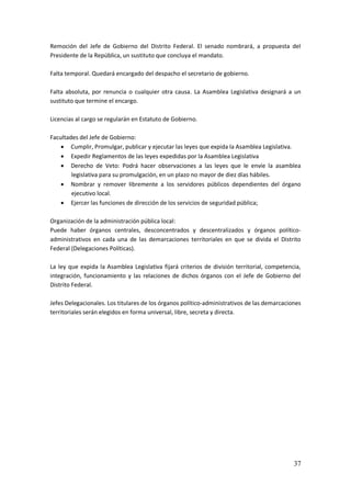 37
Remoción del Jefe de Gobierno del Distrito Federal. El senado nombrará, a propuesta del
Presidente de la República, un sustituto que concluya el mandato.
Falta temporal. Quedará encargado del despacho el secretario de gobierno.
Falta absoluta, por renuncia o cualquier otra causa. La Asamblea Legislativa designará a un
sustituto que termine el encargo.
Licencias al cargo se regularán en Estatuto de Gobierno.
Facultades del Jefe de Gobierno:
 Cumplir, Promulgar, publicar y ejecutar las leyes que expida la Asamblea Legislativa.
 Expedir Reglamentos de las leyes expedidas por la Asamblea Legislativa
 Derecho de Veto: Podrá hacer observaciones a las leyes que le envíe la asamblea
legislativa para su promulgación, en un plazo no mayor de diez días hábiles.
 Nombrar y remover libremente a los servidores públicos dependientes del órgano
ejecutivo local.
 Ejercer las funciones de dirección de los servicios de seguridad pública;
Organización de la administración pública local:
Puede haber órganos centrales, desconcentrados y descentralizados y órganos político-
administrativos en cada una de las demarcaciones territoriales en que se divida el Distrito
Federal (Delegaciones Políticas).
La ley que expida la Asamblea Legislativa fijará criterios de división territorial, competencia,
integración, funcionamiento y las relaciones de dichos órganos con el Jefe de Gobierno del
Distrito Federal.
Jefes Delegacionales. Los titulares de los órganos político-administrativos de las demarcaciones
territoriales serán elegidos en forma universal, libre, secreta y directa.
 